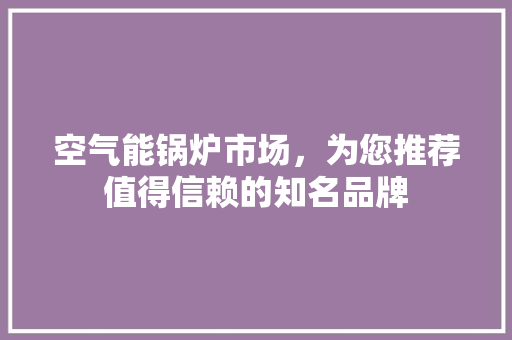 空气能锅炉市场，为您推荐值得信赖的知名品牌 家居维修