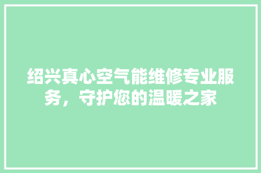 绍兴真心空气能维修专业服务，守护您的温暖之家 旧房改造