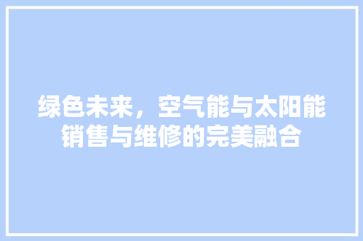 绿色未来，空气能与太阳能销售与维修的完美融合 贴膜