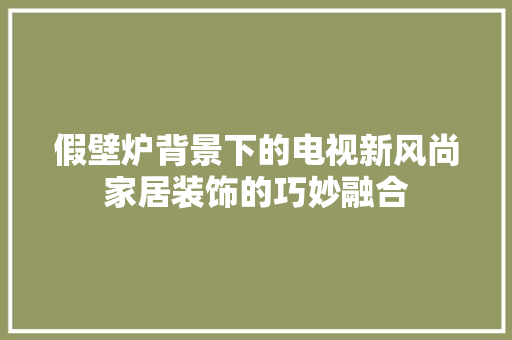 假壁炉背景下的电视新风尚家居装饰的巧妙融合 家具修理