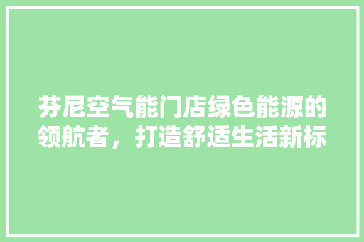 芬尼空气能门店绿色能源的领航者，打造舒适生活新标杆 家电维护