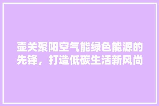 壶关聚阳空气能绿色能源的先锋，打造低碳生活新风尚 翻新改色