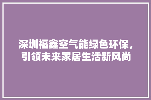深圳福鑫空气能绿色环保，引领未来家居生活新风尚 装修设计