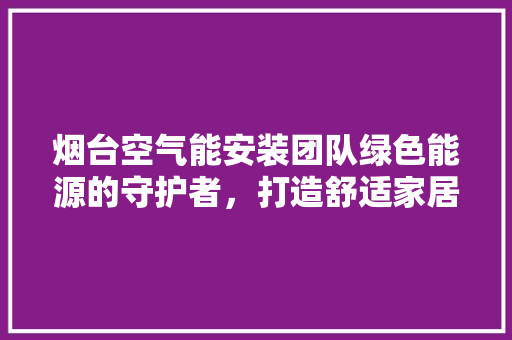 烟台空气能安装团队绿色能源的守护者，打造舒适家居新体验 洁具维修