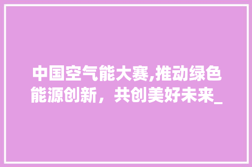 中国空气能大赛,推动绿色能源创新，共创美好未来_中国空气能大赛 中国空气能大赛,推动绿色能源创新，共创美好未来_中国空气能大赛 装修设计