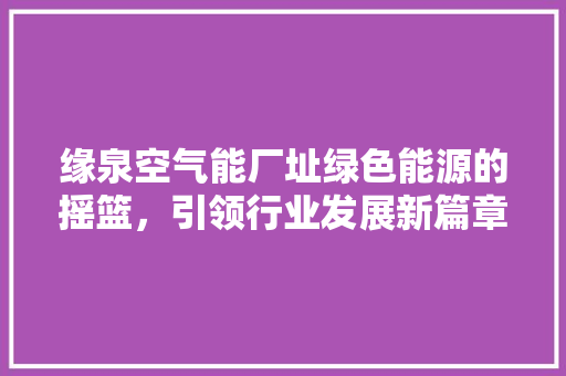 缘泉空气能厂址绿色能源的摇篮，引领行业发展新篇章 龙头管件