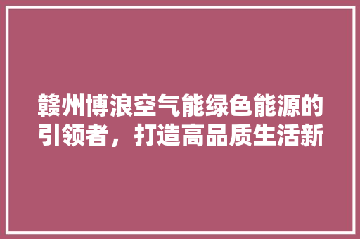赣州博浪空气能绿色能源的引领者，打造高品质生活新风尚 家居维修