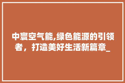 中寰空气能,绿色能源的引领者，打造美好生活新篇章_中寰空气能 中寰空气能,绿色能源的引领者，打造美好生活新篇章_中寰空气能 旧房改造