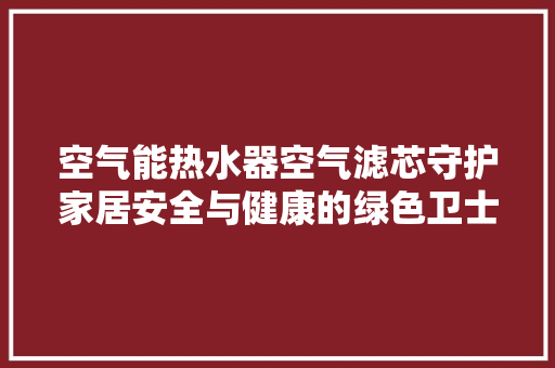 空气能热水器空气滤芯守护家居安全与健康的绿色卫士 贴膜