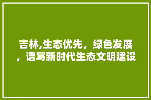 吉林,生态优先，绿色发展，谱写新时代生态文明建设新篇章 清洁保养