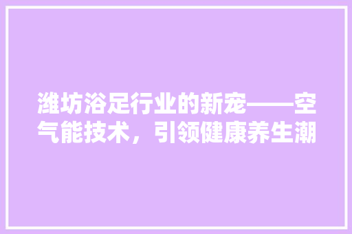 潍坊浴足行业的新宠——空气能技术,引领健康养生潮流 局部翻新 潍坊浴足行业的新宠——空气能技术,引领健康养生潮流 局部翻新