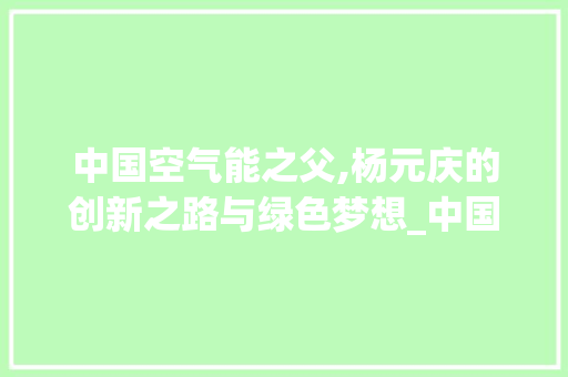 中国空气能之父,杨元庆的创新之路与绿色梦想_中国空气能之父 中国空气能之父,杨元庆的创新之路与绿色梦想_中国空气能之父 家居维修
