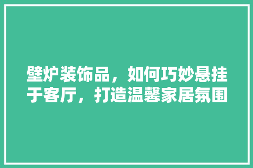 壁炉装饰品，如何巧妙悬挂于客厅，打造温馨家居氛围 清洁保养