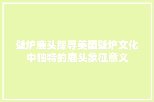 壁炉鹿头探寻美国壁炉文化中独特的鹿头象征意义 贴膜