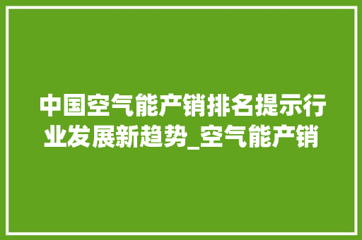 中国空气能产销排名提示行业发展新趋势_空气能产销排名 中国空气能产销排名提示行业发展新趋势_空气能产销排名 翻新改色