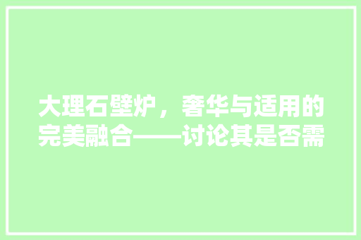 大理石壁炉，奢华与适用的完美融合——讨论其是否需要钉挂 装修设计