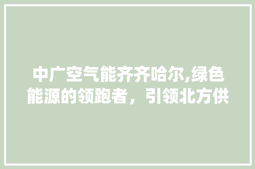 中广空气能齐齐哈尔,绿色能源的领跑者，引领北方供暖新风尚_中广空气能齐齐哈尔 中广空气能齐齐哈尔,绿色能源的领跑者，引领北方供暖新风尚_中广空气能齐齐哈尔 贴膜
