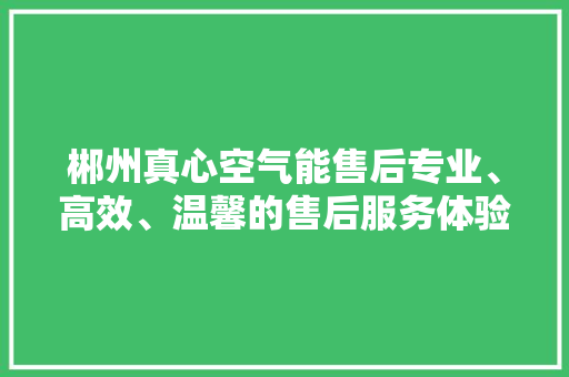 郴州真心空气能售后专业、高效、温馨的售后服务体验 家居维修
