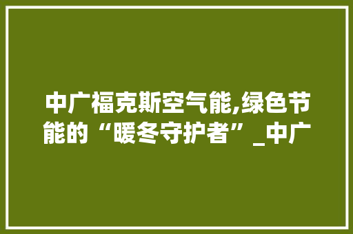 中广福克斯空气能,绿色节能的“暖冬守护者”_中广福克斯空气能 中广福克斯空气能,绿色节能的“暖冬守护者”_中广福克斯空气能 旧房改造