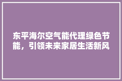 东平海尔空气能代理绿色节能，引领未来家居生活新风尚 装修设计