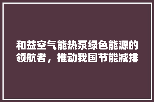和益空气能热泵绿色能源的领航者，推动我国节能减排事业 冰箱