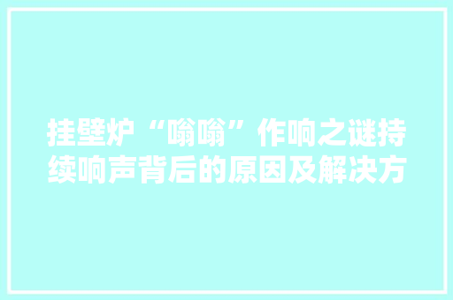 挂壁炉“嗡嗡”作响之谜持续响声背后的原因及解决方法 热水器