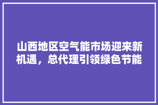 山西地区空气能市场迎来新机遇，总代理引领绿色节能新潮流 水电维修