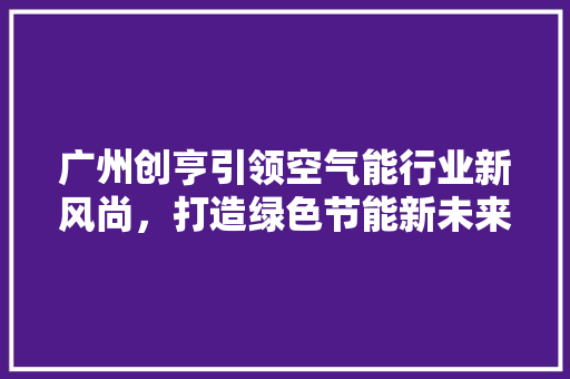 广州创亨引领空气能行业新风尚，打造绿色节能新未来 水电维修