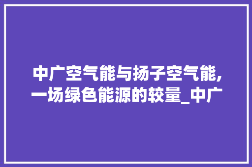 中广空气能与扬子空气能,一场绿色能源的较量_中广空气能对比扬子空气能 中广空气能与扬子空气能,一场绿色能源的较量_中广空气能对比扬子空气能 冰箱