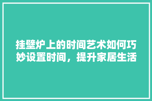 挂壁炉上的时间艺术如何巧妙设置时间，提升家居生活品质 翻新改色
