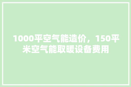 1000平空气能造价，150平米空气能取暖设备费用 贴膜