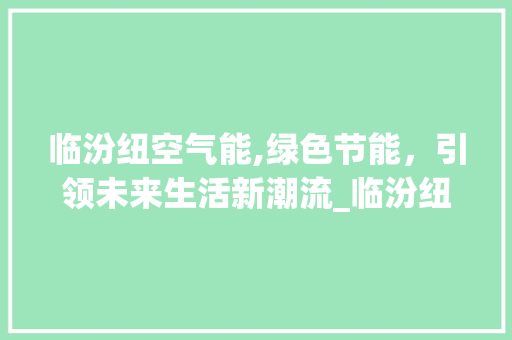 临汾纽空气能,绿色节能，引领未来生活新潮流_临汾纽空气能 临汾纽空气能,绿色节能，引领未来生活新潮流_临汾纽空气能 家居维修