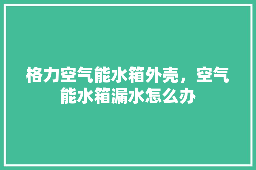 格力空气能水箱外壳，空气能水箱漏水怎么办 旧房改造