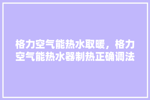 格力空气能热水取暖，格力空气能热水器制热正确调法 家居维修