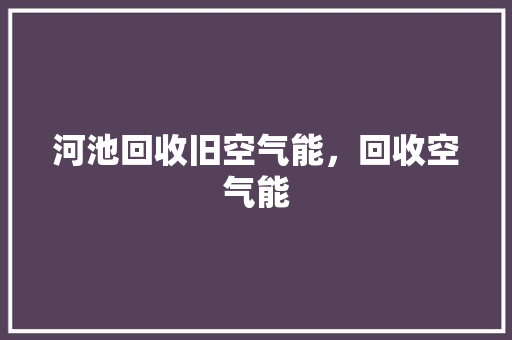 河池回收旧空气能，回收空气能 局部翻新
