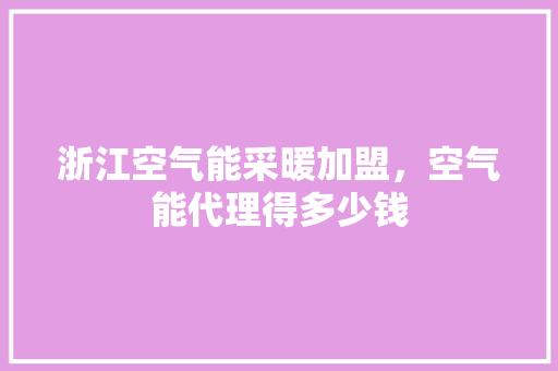 浙江空气能采暖加盟，空气能代理得多少钱 清洁保养