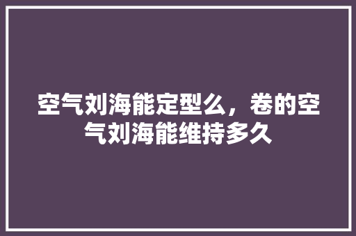 空气刘海能定型么，卷的空气刘海能维持多久 家电维护