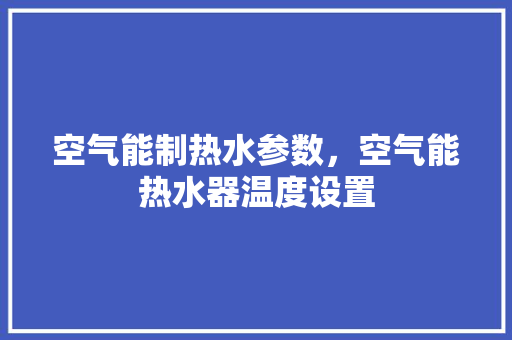 空气能制热水参数，空气能热水器温度设置 洁具维修