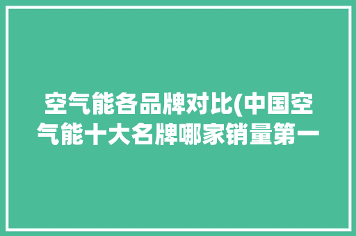 空气能各品牌对比(中国空气能十大名牌哪家销量第一) 装修设计