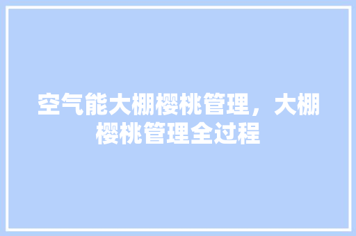 空气能大棚樱桃管理，大棚樱桃管理全过程 空调