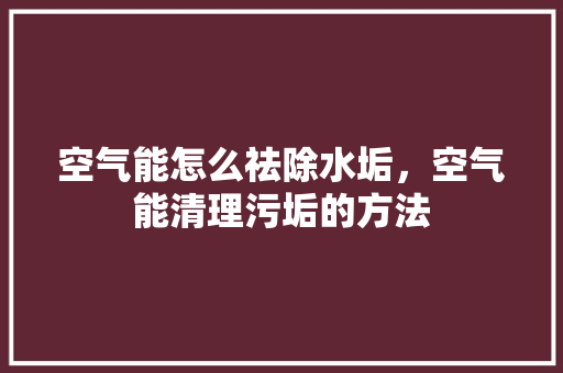 空气能怎么祛除水垢，空气能清理污垢的方法 清洁保养