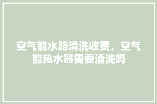 空气能水路清洗收费，空气能热水器需要清洗吗 贴膜