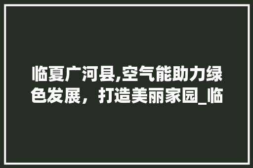 临夏广河县,空气能助力绿色发展，打造美丽家园_临夏广河县空气能 临夏广河县,空气能助力绿色发展，打造美丽家园_临夏广河县空气能 热水器