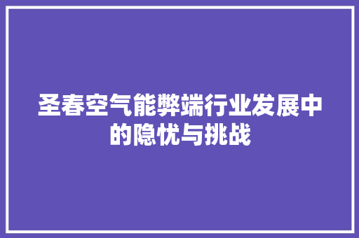 圣春空气能弊端行业发展中的隐忧与挑战 旧房改造