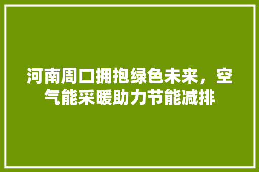 河南周口拥抱绿色未来，空气能采暖助力节能减排 家居维修