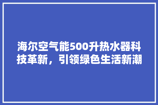 海尔空气能500升热水器科技革新，引领绿色生活新潮流 家具修理