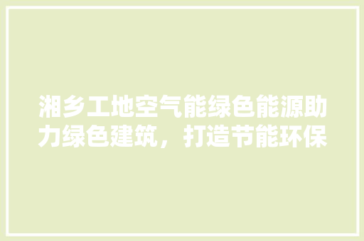 湘乡工地空气能绿色能源助力绿色建筑，打造节能环保新标杆 局部翻新