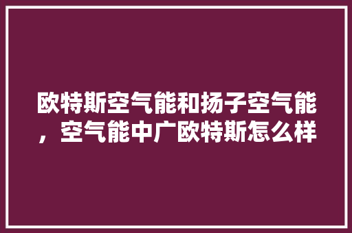 欧特斯空气能和扬子空气能，空气能中广欧特斯怎么样 家具修理