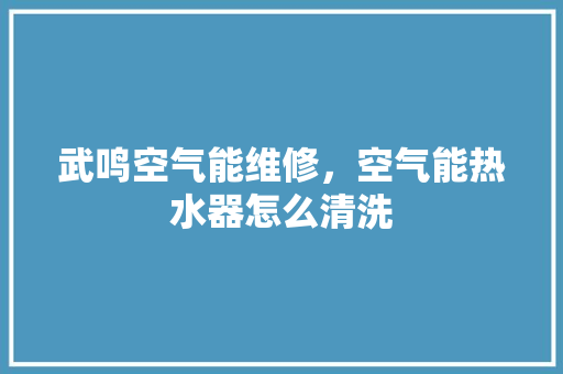 武鸣空气能维修，空气能热水器怎么清洗 冰箱