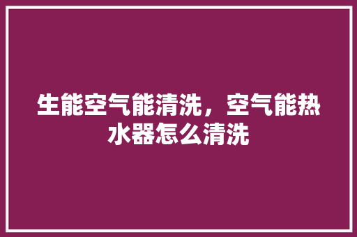 生能空气能清洗，空气能热水器怎么清洗 旧房改造